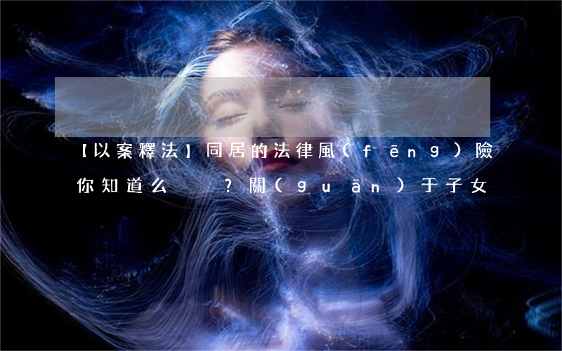 【以案釋法】同居的法律風(fēng)險你知道么？關(guān)于子女、財產(chǎn)…的這些忠告很有用！